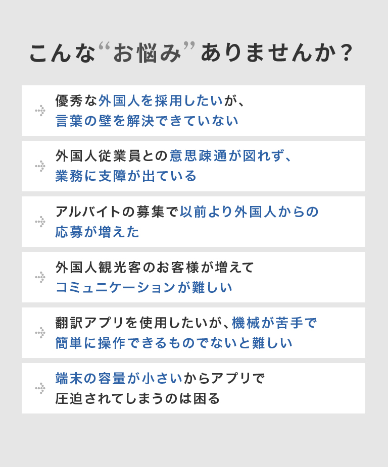 こんなお悩みありませんか？優秀な外国人を採用したいが、言葉の壁を解決できていない 外国人従業員との意思疎通が図れず、業務に支障が出ている アルバイトの募集で以前より外国人からの応募が増えた