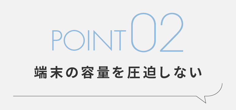 POINT02 端末の容量を圧迫しない